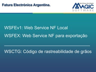 Fatura Electrónica Argentina.




 WSFEv1: Web Service NF Local
 WSFEX: Web Service NF para exportação
 ___________________________________
 WSCTG: Código de rastreabilidade de grãos
 