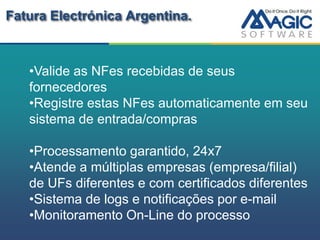 Fatura Electrónica Argentina.



   •Valide as NFes recebidas de seus
   fornecedores
   •Registre estas NFes automaticamente em seu
   sistema de entrada/compras

   •Processamento garantido, 24x7
   •Atende a múltiplas empresas (empresa/filial)
   de UFs diferentes e com certificados diferentes
   •Sistema de logs e notificações por e-mail
   •Monitoramento On-Line do processo
 