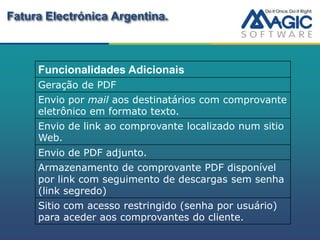 Fatura Electrónica Argentina.



     Funcionalidades Adicionais
     Geração de PDF
     Envio por mail aos destinatários com comprovante
     eletrônico em formato texto.
     Envio de link ao comprovante localizado num sitio
     Web.
     Envio de PDF adjunto.
     Armazenamento de comprovante PDF disponível
     por link com seguimento de descargas sem senha
     (link segredo)
     Sitio com acesso restringido (senha por usuário)
     para aceder aos comprovantes do cliente.
 