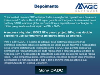 Depoimento

“É impossível para um ERP antecipar todas as exigências regulatórias e fiscais em
todo o mundo”, afirma David Cottongim, gerente de finanças e de desenvolvimento
da Sony DADC, empresa global do Grupo Sony e especialista em replicação de
mídias pré-gravadas e distribuição de CDs e DVDs.

A empresa adquiriu o IBOLT NF-e para o projeto NF-e, mas decidiu
expandir o uso da ferramenta em outras áreas da empresa.

Para a Sony DADC, o desafio de adequar seus sistemas para atender às
diferentes exigências legais e regulatórias de vários países reafirma a necessidade
de se ter uma plataforma de integração como o iBOLT, que permite superar as
diferenças de regulamentação de cada região onde a empresa possui unidade de
negócios, sem a necessidade de localização específica do sistema para as regras
locais. “Uma companhia global, como a nossa, necessita adequar seus processos
de negócios de maneira rápida e ágil e com o mínimo impacto sobre a sua
infraestrutura de TI”, explica Cottongim.
 