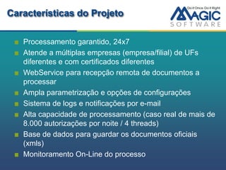 Características do Projeto

   Processamento garantido, 24x7
   Atende a múltiplas empresas (empresa/filial) de UFs
   diferentes e com certificados diferentes
   WebService para recepção remota de documentos a
   processar
   Ampla parametrização e opções de configurações
   Sistema de logs e notificações por e-mail
   Alta capacidade de processamento (caso real de mais de
   8.000 autorizações por noite / 4 threads)
   Base de dados para guardar os documentos oficiais
   (xmls)
   Monitoramento On-Line do processo
 