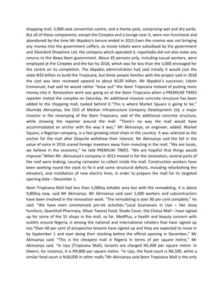 shopping mall, 5,000-seat convention centre, and a theme park, comprising wet and dry parks.
But all of these components, except the Cineplex and a lounge near it, were non-functional and
abandoned by the time Mr Akpabio’s tenure ended in 2015.Even the cinema was not bringing
any money into the government coffers, as movie tickets were subsidised by the government
and Silverbird Showtime Ltd, the company which operated it, reportedly did not also make any
returns to the Akwa Ibom government. About 45 persons only, including casual workers, were
employed at the Cineplex and the bar by 2018, which was far less than the 5,000 envisaged for
the centre on its completion. The Akpabio administration had said initially it would cost the
state N33 billion to build the Tropicana, but three people familiar with the project said in 2018
the cost was later reviewed upward to about N120 billion. Mr Akpabio’s successor, Udom
Emmanuel, had said he would rather “lease out” the Ibom Tropicana instead of putting more
money into it. Renovation work was going on at the Ibom Tropicana when a PREMIUM TIMES
reporter visited the complex on Saturday. An additional massive concrete structure has been
added to the shopping mall, tucked behind it.“This is where Market Square is going to be,”
Olumide Akinsanya, the CEO of Median Infrastructure Company Development Ltd, a major
investor in the revamping of the Ibom Tropicana, said of the additional concrete structure,
while showing the reporter around the mall. “There’s no way the mall would have
accommodated an anchor with the way it was,” Mr Akinsanya, an engineer, added. Market
Square, a Nigerian company, is a fast-growing retail chain in the country. It was selected as the
anchor for the mall after Shoprite withdrew their interest. Mr Akinsanya said the fall in the
value of naira in 2016 scared foreign investors away from investing in the mall. “We are locals,
we believe in the economy,” he told PREMIUM TIMES. “We are hopeful that things would
improve.”When Mr. Akinsanya’s company in 2015 moved in for the renovation, several parts of
the roof were leaking, causing rainwater to collect inside the mall. Construction workers have
been working round the clock to fix it and some structural defects, including refurbishing the
elevators, and installation of new electric lines, in order to prepare the mall for its targeted
opening date – December 1.
Ibom Tropicana Mall had less than 5,000sq lettable area but with the remodeling, it is about
9,800sq now, said Mr Akinsanya. Mr Akinsanya said over 1,000 workers and subcontractors
have been involved in the renovation work. “The remodeling is over 90 per cent complete,” he
said. “We have even commenced pre-let activities.”Local businesses in Uyo – like Jossy
furniture, Quenthall Pharmacy, Oliver Tweest Food, Shade Cover, the Choice Mall – have signed
up for some of the 55 shops in the mall, so far. MedPlus, a health and beauty concern with
outlets around Nigeria, is among the national and international retailers that have signed up
too.“Over 60 per cent of prospective tenants have signed up and they are expected to move in
by September 1 and start doing their stocking before the official opening in December,” Mr
Akinsanya said. “This is the cheapest mall in Nigeria in terms of per square metre,” Mr
Akinsanya said. “In Uyo (Tropicana Mall), tenants are charged N5,400 per square metre. In
Owerri, for instance, it is N9,800 per square metre. “In Uyo, the food court is N6,500, while a
similar food court is N18,000 in other malls.”Mr Akinsanya said Ibom Tropicana Mall is the only
 