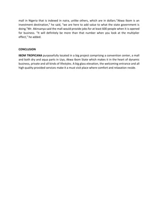 mall in Nigeria that is indexed in naira, unlike others, which are in dollars.“Akwa Ibom is an
investment destination,” he said, “we are here to add value to what the state government is
doing.”Mr. Akinsanya said the mall would provide jobs for at least 600 people when it is opened
for business. “It will definitely be more than that number when you look at the multiplier
effect,” he added.
CONCLUSION
IBOM TROPICANA purposefully located in a big project comprising a convention center, a mall
and both dry and aqua parts in Uyo, Akwa Ibom State which makes it in the heart of dynamic
business, private and all kinds of lifestyles. A big glass elevation, the welcoming entrance and all
high quality provided services make it a must visit place where comfort and relaxation reside.
 