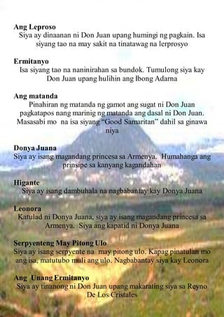 Ang Leproso
Siya ay dinaanan ni Don Juan upang humingi ng pagkain. Isa
siyang tao na may sakit na tinatawag na lerprosyo
Ermitanyo
Isa siyang tao na naninirahan sa bundok. Tumulong siya kay
Don Juan upang hulihin ang Ibong Adarna
Ang matanda
Pinahiran ng matanda ng gamot ang sugat ni Don Juan
pagkatapos nang marinig ng matanda ang dasal ni Don Juan.
Masasabi mo na isa siyang “Good Samaritan” dahil sa ginawa
niya
Donya Juana
Siya ay isang magandang princesa sa Armenya. Humahanga ang
prinsipe sa kanyang kagandahan
Higante
Siya ay isang dambuhala na nagbabantay kay Donya Juana
Leonora
Katulad ni Donya Juana, siya ay isang magandang princesa sa
Armenya. Siya ang kapatid ni Donya Juana
Serpyenteng May Pitong Ulo
Siya ay isang serpyente na may pitong ulo. Kapag pinatulan mo
ang isa, matutubo muli ang ulo. Nagbabantay siya kay Leonora
Ang Unang Ermitanyo
Siya ay tinanong ni Don Juan upang makarating siya sa Reyno
De Los Cristales
 