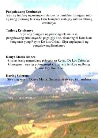 PangalawangErmitanyo
Siya ay tinukoy ng unang ermitanyo na puntahin. Binigyan nito
ng isang pirasong tela kay Don Juan para mabigay nito sa tatlong
ermitanyo
Tatlong Ermitanyo
Siya ang binigyan ng pirasong tela mula sa
pangalawang ermitanyo.Sa pagbigay nito, tinanong ni Don Juan
kung saan yung Reyno De Los Cristal. Siya ang kapatid ng
pangalawang Ermitanyo
Donya Maria Blanca
Siya ay isang magandang princesa sa Reyno De Los Cristales.
Gumagamit siya ng puting majika. Siya ang tinukoy ng Ibong
Adarna kay Don Juan
Haring Salermo
Siya ang ama ni Donya Maria. Gumagamit siya ng itim mahika
 