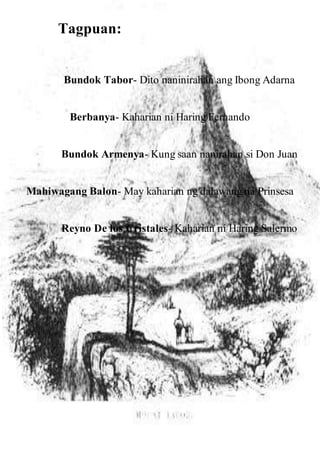 Tagpuan:
Bundok Tabor- Dito naninirahan ang Ibong Adarna
Berbanya- Kaharian ni Haring Fernando
Bundok Armenya- Kung saan nanirahan si Don Juan
Mahiwagang Balon- May kaharian ng dalawang na Prinsesa
Reyno De los Cristales- Kaharian ni Haring Salermo
 