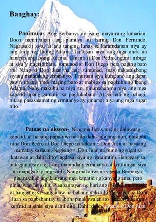 Banghay:
Panimula- Ang Berbanya ay isang mayamang kaharian.
Doon naninirahan ang pamilya ni haring Don Fernando.
Nagkasakit siya, at ang tanging lunas sa karamdaman niya ay
ang tinig ng Ibong Adarna. Inutusan niya ang mga anak na
hanapin ang Ibong Adarna. Umuna si Don Pedro, ngunit nabigo
at siya’y naging bato, sumunod si Don Diego pero naging bato
rin. Nang si Don Juan na ang sumunod, may nakasalubong
siyang matandang ermitanyo. Tinuruan siya kung ano ang dapat
gawin upang hindi maging bato at mabigo sa pagkuha ng Ibong
Adarna. Nang makuha na niya ito, pinuntahan na niya ang mga
kapatid upang gamutin sa pagkakabato. At sa huli ng bahagi,
bilang pasasalamat ng ermitanyo ay ginamot niya ang mga sugat
nito.
Pataas na aksyon- Nang mailigtas na ang dalawang
kapatid, at habang papa-uwi na sila dala-dala ang ibon, naisipan
nina Don Pedro at Don Diego na saktan si Don Juan at hayaang
mamatay sa daan. Nagising si Don Juan na puno ng sugat sa
katawan at dahil dito nagdasal siya ng mataimtim. Hanggang sa
natagpuan siya ng isang matandang ermitanyo at tinulungan siya
na mapagaling ang sarili. Nang makauwi na siya sa Berbanya,
pinarusahan ang kanyang mga kapatid ng kanyang ama, pero
pinatawad lang din. Pinabantayan ng hari ang ibon sa mga anak,
at hanggang sa isang araw na habang nakatulog sa pagod si Don
Juan sa pagbabantay sa Ibon, pinakawalan ito ng kanyang mga
kapatid at sinisi siya dahil dito. Dahil doon, umalis si Don Juan
 