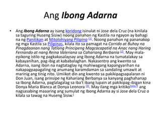 Ang Ibong Adarna
• Ang Ibong Adarna ay isang koridong isinulat ni Jose dela Cruz (na kinilala
  sa taguring Huseng Sisiw) noong panahon ng Kastila na ngayon ay bahagi
  na ng Panitikan at Mitolohiyang Pilipino [1]. Noong panahon ng pananakop
  ng mga Kastila sa Pilipinas, kilala ito sa pamagat na Corrido at Buhay na
  Pinagdaanan nang Tatlong Principeng Magcacapatid na Anac nang Haring
  Fernando at nang Reina Valeriana sa Cahariang Berbania [2]. May mala-
  epikong istilo ng pagkakasalaysay ang Ibong Adarna na tumatalakay sa
  kabayanihan, pag-ibig at kababalaghan. Nakasentro ang kwento sa
  Adarna, isang ibon na nagtataglay ng mahiwagang kapangyarihan na
  nakapagpapagaling ng anumang karamdaman sa sandaling umawit at
  marinig ang tinig nito. Umiikot din ang kwento sa pakikipagsapalaran ni
  Don Juan, isang prinsipe ng Kahariang Berbanya sa kanyang paghahanap
  sa Ibong Adarna, paglalagalag sa iba't ibang lupain at pakikipag-ibigan kina
  Donya Maria Blanca at Donya Leonora [3]. May ilang mga kritiko[sino?] ang
  nagsasabing maaaring ang sumulat ng Ibong Adarna ay si Jose dela Cruz o
  kilala sa tawag na Huseng Sisiw.[
 