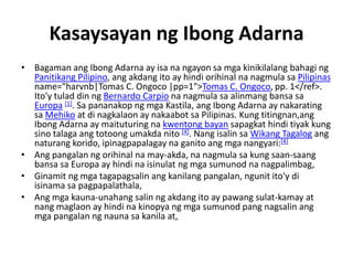 Kasaysayan ng Ibong Adarna
• Bagaman ang Ibong Adarna ay isa na ngayon sa mga kinikilalang bahagi ng
  Panitikang Pilipino, ang akdang ito ay hindi orihinal na nagmula sa Pilipinas
  name="harvnb|Tomas C. Ongoco |pp=1">Tomas C. Ongoco, pp. 1</ref>.
  Ito'y tulad din ng Bernardo Carpio na nagmula sa alinmang bansa sa
  Europa [1]. Sa pananakop ng mga Kastila, ang Ibong Adarna ay nakarating
  sa Mehiko at di nagkalaon ay nakaabot sa Pilipinas. Kung titingnan,ang
  Ibong Adarna ay maituturing na kwentong bayan sapagkat hindi tiyak kung
  sino talaga ang totoong umakda nito [4]. Nang isalin sa Wikang Tagalog ang
  naturang korido, ipinagpapalagay na ganito ang mga nangyari:[4]
• Ang pangalan ng orihinal na may-akda, na nagmula sa kung saan-saang
  bansa sa Europa ay hindi na isinulat ng mga sumunod na nagpalimbag,
• Ginamit ng mga tagapagsalin ang kanilang pangalan, ngunit ito'y di
  isinama sa pagpapalathala,
• Ang mga kauna-unahang salin ng akdang ito ay pawang sulat-kamay at
  nang maglaon ay hindi na kinopya ng mga sumunod pang nagsalin ang
  mga pangalan ng nauna sa kanila at,
 