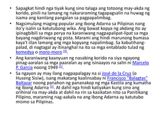 • Sapagkat hindi nga tiyak kung sino talaga ang totoong may-akda ng
  korido, pinili na lamang ng nakararaming tagapagsalin na huwag ng
  isama ang kanilang pangalan sa pagpapalimbag.
• Nagsimulang maging popular ang Ibong Adarna sa Pilipinas nang
  ito'y isalin sa katutubong wika. Ang bawat kopya ng akdang ito ay
  ipinagbibili sa mga perya na karaniwang nagpapalipat-lipat sa mga
  bayang nagdiriwang ng pista. Marami ang hindi marunong bumasa
  kaya't iilan lamang ang mga kopyang napalimbag. Sa kabutihang-
  palad, di nagtagal ay itinanghal na ito sa mga entablado tulad ng
  komedya o moro-moro [4].
• Ang karaniwang kaanyuan ng nasabing korido na siya ngayong
  pinag-aaralan sa mga paaralan ay ang isinaayos na salin ni Marcelo
  P. Garcia noong 1949 [1].
• Sa ngayon ay may ilang nagpapalagay na si José de la Cruz (o
  Huseng Sisiw), isang makatang kaalinsabay ni Francisco "Balagtas"
  Baltazar noong panahon ng pananakop ng mga Kastila ang kumatha
  ng Ibong Adarna [5]. At dahil nga hindi katiyakan kung sino ang
  orihinal na may-akda at dahil na rin sa kasikatan nito sa Panitikang
  Pilipino, maraming nag-aakala na ang Ibong Adarna ay katutubo
  mismo sa Pilipinas.
 