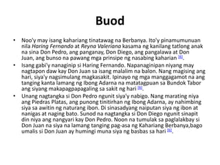 Buod
• Noo'y may isang kahariang tinatawag na Berbanya. Ito'y pinamumunuan
  nila Haring Fernando at Reyna Valeriana kasama ng kanilang tatlong anak
  na sina Don Pedro, ang panganay, Don Diego, ang pangalawa at Don
  Juan, ang bunso na pawang mga prinsipe ng nasabing kaharian [6].
• Isang gabi'y nanaginip si Haring Fernando. Napanaginipan niyang may
  nagtapon daw kay Don Juan sa isang malalim na balon. Nang magising ang
  hari, siya'y nagsimulang magkasakit. Ipinayo ng mga manggagamot na ang
  tanging kanta lamang ng Ibong Adarna na matatagpuan sa Bundok Tabor
  ang siyang makapagpapagaling sa sakit ng hari [6].
• Unang nagtangka si Don Pedro ngunit siya'y nabigo. Nang marating niya
  ang Piedras Platas, ang punong tinitirhan ng Ibong Adarna, ay nahimbing
  siya sa awitin ng naturang ibon. Di sinasadyang naiputan siya ng ibon at
  nanigas at naging bato. Sunod na nagtangka si Don Diego ngunit sinapit
  din niya ang nangyari kay Don Pedro. Noon na tumulak sa paglalakbay si
  Don Juan na siya na lamang tanging pag-asa ng Kahariang Berbanya,bago
  umalis si Don Juan ay humingi muna siya ng basbas sa hari [6].
 