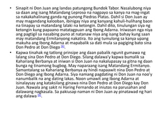 • Sinapit ni Don Juan ang landas patungong Bundok Tabor. Nasalubong niya
  sa daan ang isang Matandang Leproso na nagpayo sa kanya na mag-ingat
  sa nakakahalinang ganda ng punong Piedras Platas. Dahil si Don Juan ay
  may magandang kalooban, ibinigay niya ang kanyang kahuli-hulihang baon
  na tinapay sa matandang lalaki na ketongin. Dahil dito, tinulungan siya ng
  ketongin kung papaano matatagpuan ang Ibong Adarna. Iniwasan nga niya
  ang pagtigil sa nasabing puno at natanaw niya ang isang bahay kung saan
  may matandang Ermitanyong nakatira. Ito ang tumulong sa kanya upang
  makuha ang Ibong Adarna at mapabalik sa dati mula sa pagiging bato sina
  Don Pedro at Don Diego [6].
• Kapwa tinahak ng tatlong prinsipe ang daan pabalik ngunit gumawa ng
  lalang sina Don Pedro at Don Diego. Silang dalawa'y kapwa bumalik sa
  Kahariang Berbanya at iniwan si Don Juan na nakalupasay sa gitna ng daan
  bunga ng tinamong bugbog. May naparaang isang Matandang Ermitanyo.
  Samantalang sa Kahariang Berbanya ay hindi napaawit nina Don Pedro at
  Don Diego ang Ibong Adarna. Siya namang pagdating ni Don Juan na noo'y
  nanumbalik na ang dating lakas. Noon umawit ang Ibong Adarna at
  isinalaysay ang kataksilang ginawa nina Don Pedro at Don Diego kay Don
  Juan. Nawala ang sakit ni Haring Fernando at iniutos na parusahan and
  dalawang nagkasala. Sa pakiusap naman ni Don Juan ay pinatawad ng hari
  ang dalawa [6].
 