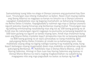 Samantalang isang lobo na alaga ni Donya Leonora ang gumamot kay Don
 Juan. Tinulungan siya nitong makaahon sa balon. Noon muli niyang nakita
   ang Ibong Adarna na nagpayo sa kanya na limutin na si Donya Leonora
  sapagkat makakakilala siya ng bagong mamahalin sa Kahariang tinatawag
 na Reino Delos Cristales. Kapagkadaka'y nalimot nga niya si Donya Leonora
ngunit patuloy niyang hinanap ang berbanya niyang mahal. Tinulungan siya
 ng tatlong ermitanyong nasalubong niya ang isa ay 100 taong gulang na at
hindi siya ito natulungan ngunit nagpayo na pumunta sa kanyang kapatid na
 500 taon gulang na ngunit sa tanda niyang iyon, hindi niya malaman kung
saan ang Reyno Delos crystales kaya't pinapunta niya ito sa kanyang kapatid
      na 800 taong gulang na at siya'y pinasakay sa isang malaking agila
     patungong Reino Delos Cristales at sinabi na sa kahariang iyon, may
  makikilala siyang dilag na laging naliligo tuwing 4 ng madaling araw, kung
kaya't kailangan niyang magmadali doon niya makikita sa kaharian ang daan
   patungong Berbanya. [7]. Nakikilala niya si Donya Maria Blanca, anak ni
    Haring Salermo. Hiningi ni Don Juan kay Haring Salermo ang kamay ni
     Donya Maria Blanca na noo'y naging magkasintahan na subalit kung
       magagawa nito ang mga pagsubok na iaatas sa kanya ng hari [8].
 