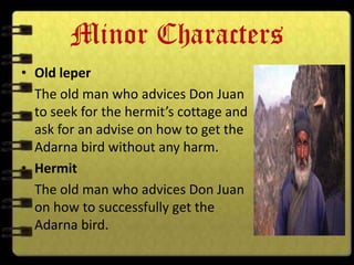 Minor Characters
• Old leper
  The old man who advices Don Juan
  to seek for the hermit’s cottage and
  ask for an advise on how to get the
  Adarna bird without any harm.
• Hermit
  The old man who advices Don Juan
  on how to successfully get the
  Adarna bird.
 