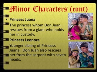Minor Characters (cont)
• Princess Juana
  The princess whom Don Juan
  rescues from a giant who holds
  her in custody.
• Princess Leonora
  Younger sibling of Princess
  Juana. Don Juan also rescues
  her from the serpent with seven
  heads.
 