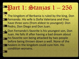 Part 1: Stanzas 1 – 256
• The kingdom of Berbania is ruled by the king, Don
  Fernando. His wife is Doña Valeriana and they
  have three sons (from eldest to youngest): Don
  Pedro, Don Diego and Don Juan.
• Don Fernando’s favorite is his youngest son, Don
  Juan. He falls ill after having a bad dream about
  his favorite son being attacked by two people
  before being thrown down a well. None of the
  healers in the kingdom could cure him. His
  condition worsens.
 