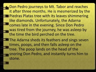 • Don Pedro journeys to Mt. Tabor and reaches
  it after three months. He is mesmerized by the
  Piedras Platas tree with its leaves shimmering
  like diamonds. Unfortunately, the Adarna
  comes late in the evening. Since Don Pedro
  was tired from the journey, he was asleep by
  the time the bird perched on the tree.
• The Adarna sheds its feathers and sings seven
  times, poops, and then falls asleep on the
  tree. The poop lands on the head of the
  snoring Don Pedro, and instantly turns him to
  stone.
 
