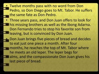 • Twelve months pass with no word from Don
  Pedro, so Don Diego goes to Mt. Tabor. He suffers
  the same fate as Don Pedro.
• Three years pass, and Don Juan offers to look for
  his missing brothers as well as the Ibong Adarna.
  Don Fernando tries to stop his favorite son from
  leaving, but is convinced by Don Juan.
• Don Juan brings five pieces of bread and decides
  to eat just one piece a month. After four
  months, he reaches the top of Mt. Tabor where
  he meets an old leper. The leper begs for
  alms, and the compassionate Don Juan gives his
  last piece of bread.
 