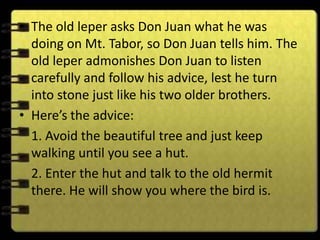 • The old leper asks Don Juan what he was
  doing on Mt. Tabor, so Don Juan tells him. The
  old leper admonishes Don Juan to listen
  carefully and follow his advice, lest he turn
  into stone just like his two older brothers.
• Here’s the advice:
  1. Avoid the beautiful tree and just keep
  walking until you see a hut.
  2. Enter the hut and talk to the old hermit
  there. He will show you where the bird is.
 