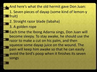 • And here’s what the old hermit gave Don Juan:
  1. Seven pieces of dayap (some kind of lemon-y
  fruit)
  2. Straight razor blade (labaha)
  3. A golden rope
• Each time the Ibong Adarna sings, Don Juan will
  become sleepy. To stay awake, he should use the
  razor to make a cut on his palm, and then
  squeeze some dayap juice on the wound. The
  pain will keep him awake so that he can easily
  avoid the bird’s poop when it finishes its seven
  songs
 