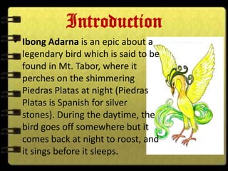 Introduction
• Ibong Adarna is an epic about a
  legendary bird which is said to be
  found in Mt. Tabor, where it
  perches on the shimmering
  Piedras Platas at night (Piedras
  Platas is Spanish for silver
  stones). During the daytime, the
  bird goes off somewhere but it
  comes back at night to roost, and
  it sings before it sleeps.
 