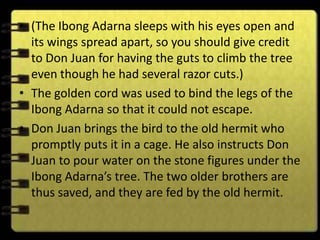 • (The Ibong Adarna sleeps with his eyes open and
  its wings spread apart, so you should give credit
  to Don Juan for having the guts to climb the tree
  even though he had several razor cuts.)
• The golden cord was used to bind the legs of the
  Ibong Adarna so that it could not escape.
• Don Juan brings the bird to the old hermit who
  promptly puts it in a cage. He also instructs Don
  Juan to pour water on the stone figures under the
  Ibong Adarna’s tree. The two older brothers are
  thus saved, and they are fed by the old hermit.
 