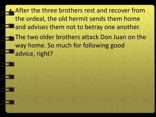 • After the three brothers rest and recover from
  the ordeal, the old hermit sends them home
  and advises them not to betray one another.
• The two older brothers attack Don Juan on the
  way home. So much for following good
  advice, right?
 
