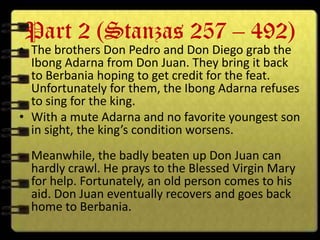 Part 2 (Stanzas 257 – 492)
• The brothers Don Pedro and Don Diego grab the
  Ibong Adarna from Don Juan. They bring it back
  to Berbania hoping to get credit for the feat.
  Unfortunately for them, the Ibong Adarna refuses
  to sing for the king.
• With a mute Adarna and no favorite youngest son
  in sight, the king’s condition worsens.
  Meanwhile, the badly beaten up Don Juan can
  hardly crawl. He prays to the Blessed Virgin Mary
  for help. Fortunately, an old person comes to his
  aid. Don Juan eventually recovers and goes back
  home to Berbania.
 