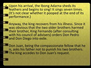 • Upon his arrival, the Ibong Adarna sheds its
  feathers and begins to sing! It sings seven times.
  (It’s not clear whether it pooped at the end of its
  performance.)
  Anyway, the king recovers from his illness. Since it
  was obvious that the two older brothers harmed
  their brother, King Fernando (after consulting
  with his council of advisers) orders Don Pedro
  and Don Diego into exile.
  Don Juan, being the compassionate fellow that he
  is, asks his father not to punish his two brothers.
  The king accedes to Don Juan’s request.
 