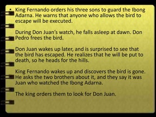 • King Fernando orders his three sons to guard the Ibong
  Adarna. He warns that anyone who allows the bird to
  escape will be executed.
  During Don Juan’s watch, he falls asleep at dawn. Don
  Pedro frees the bird.
  Don Juan wakes up later, and is surprised to see that
  the bird has escaped. He realizes that he will be put to
  death, so he heads for the hills.
  King Fernando wakes up and discovers the bird is gone.
  He asks the two brothers about it, and they say it was
  Juan who watched the Ibong Adarna.
  The king orders them to look for Don Juan.
 