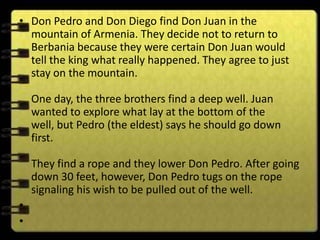 • Don Pedro and Don Diego find Don Juan in the
  mountain of Armenia. They decide not to return to
  Berbania because they were certain Don Juan would
  tell the king what really happened. They agree to just
  stay on the mountain.

    One day, the three brothers find a deep well. Juan
    wanted to explore what lay at the bottom of the
    well, but Pedro (the eldest) says he should go down
    first.

    They find a rope and they lower Don Pedro. After going
    down 30 feet, however, Don Pedro tugs on the rope
    signaling his wish to be pulled out of the well.
•
•
 