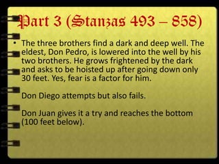 Part 3 (Stanzas 493 – 858)
• The three brothers find a dark and deep well. The
  eldest, Don Pedro, is lowered into the well by his
  two brothers. He grows frightened by the dark
  and asks to be hoisted up after going down only
  30 feet. Yes, fear is a factor for him.
  Don Diego attempts but also fails.
  Don Juan gives it a try and reaches the bottom
  (100 feet below).
 