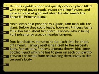 • He finds a golden door and quickly enters a place filled
  with crystal-paved roads, sweet-smelling flowers, and
  palaces made of gold and silver. He also meets the
  beautiful Princess Juana.
  Since she is held prisoner by a giant, Don Juan kills the
  giant. Before they could leave, however, Princess Juana
  tells Don Juan about her sister, Leonora, who is being
  held prisoner by a seven-headed serpent.
  Don Juan battles the serpent but each time he chops
  off a head, it simply reattaches itself to the serpent’s
  body. Fortunately, Princess Leonora throws him some
  bottled liquid which he has to pour on each cut part to
  prevent the heads from reattaching themselves to the
  serpent’s body.
 
