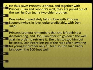 • He thus saves Princess Leonora, and together with
  Princess Juan and Leonora’s wolf, they are pulled out of
  the well by Don Juan’s two older brothers.
  Don Pedro immediately falls in love with Princess
  Leonora (who’s in love, quite predictably, with Don
  Juan).
  Princess Leonora remembers that she left behind a
  diamond ring, and Don Juan offers to go down the well
  again in order to retrieve it. She tries to stop him but
  he insists. Don Pedro lets go of the rope after lowering
  his youngest brother only 10 feet, so Don Juan badly
  falls down the 100-foot well.
 