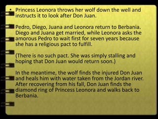 • Princess Leonora throws her wolf down the well and
  instructs it to look after Don Juan.
  Pedro, Diego, Juana and Leonora return to Berbania.
  Diego and Juana get married, while Leonora asks the
  amorous Pedro to wait first for seven years because
  she has a religious pact to fulfill.
  (There is no such pact. She was simply stalling and
  hoping that Don Juan would return soon.)
  In the meantime, the wolf finds the injured Don Juan
  and heals him with water taken from the Jordan river.
  After recovering from his fall, Don Juan finds the
  diamond ring of Princess Leonora and walks back to
  Berbania.
 