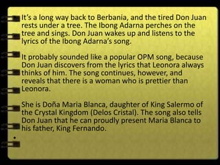 • It’s a long way back to Berbania, and the tired Don Juan
  rests under a tree. The Ibong Adarna perches on the
  tree and sings. Don Juan wakes up and listens to the
  lyrics of the Ibong Adarna’s song.
    It probably sounded like a popular OPM song, because
    Don Juan discovers from the lyrics that Leonora always
    thinks of him. The song continues, however, and
    reveals that there is a woman who is prettier than
    Leonora.
    She is Doña Maria Blanca, daughter of King Salermo of
    the Crystal Kingdom (Delos Cristal). The song also tells
    Don Juan that he can proudly present Maria Blanca to
    his father, King Fernando.
•
 