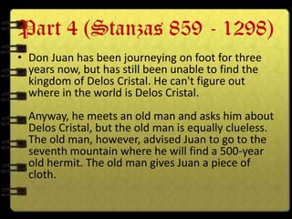 Part 4 (Stanzas 859 - 1298)
• Don Juan has been journeying on foot for three
  years now, but has still been unable to find the
  kingdom of Delos Cristal. He can't figure out
  where in the world is Delos Cristal.
  Anyway, he meets an old man and asks him about
  Delos Cristal, but the old man is equally clueless.
  The old man, however, advised Juan to go to the
  seventh mountain where he will find a 500-year
  old hermit. The old man gives Juan a piece of
  cloth.
 