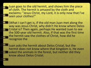 • Juan goes to the old hermit, and shows him the piece
  of cloth. The hermit is amazed by the cloth and
  exclaims: "Jesus Christ, my Lord, it is only now that I've
  seen your clothes!"
  (What I can't get is, if the old man Juan met along the
  way was Jesus Christ, why didn't He know where Delos
  Cristal is? Then again, perhaps He wanted Juan to see
  the 500-year old hermit. Also, if that was the first time
  the hermit saw the clothes of Christ, how did he
  recognize the
  Juan asks the hermit about Delos Cristal, but the
  hermit does not know where that kingdom is. He even
  asked the animals in the forest, but neither did they
  know about Delos Cristal.
 