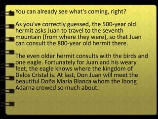 • You can already see what's coming, right?
  As you've correctly guessed, the 500-year old
  hermit asks Juan to travel to the seventh
  mountain (from where they were), so that Juan
  can consult the 800-year old hermit there.
  The even older hermit consults with the birds and
  one eagle. Fortunately for Juan and his weary
  feet, the eagle knows where the kingdom of
  Delos Cristal is. At last, Don Juan will meet the
  beautiful Doña Maria Blanca whom the Ibong
  Adarna crowed so much about.
 
