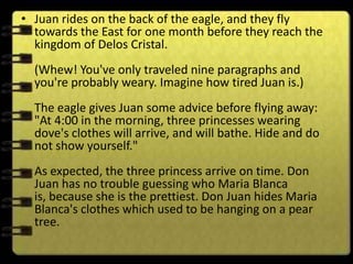 • Juan rides on the back of the eagle, and they fly
  towards the East for one month before they reach the
  kingdom of Delos Cristal.
  (Whew! You've only traveled nine paragraphs and
  you're probably weary. Imagine how tired Juan is.)
  The eagle gives Juan some advice before flying away:
  "At 4:00 in the morning, three princesses wearing
  dove's clothes will arrive, and will bathe. Hide and do
  not show yourself."
  As expected, the three princess arrive on time. Don
  Juan has no trouble guessing who Maria Blanca
  is, because she is the prettiest. Don Juan hides Maria
  Blanca's clothes which used to be hanging on a pear
  tree.
 