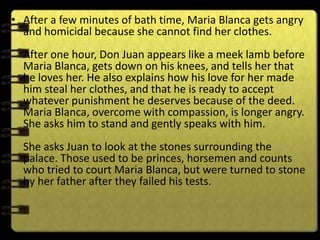 • After a few minutes of bath time, Maria Blanca gets angry
  and homicidal because she cannot find her clothes.
  After one hour, Don Juan appears like a meek lamb before
  Maria Blanca, gets down on his knees, and tells her that
  he loves her. He also explains how his love for her made
  him steal her clothes, and that he is ready to accept
  whatever punishment he deserves because of the deed.
  Maria Blanca, overcome with compassion, is longer angry.
  She asks him to stand and gently speaks with him.
  She asks Juan to look at the stones surrounding the
  palace. Those used to be princes, horsemen and counts
  who tried to court Maria Blanca, but were turned to stone
  by her father after they failed his tests.
 