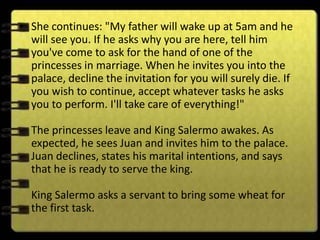 • She continues: "My father will wake up at 5am and he
  will see you. If he asks why you are here, tell him
  you've come to ask for the hand of one of the
  princesses in marriage. When he invites you into the
  palace, decline the invitation for you will surely die. If
  you wish to continue, accept whatever tasks he asks
  you to perform. I'll take care of everything!"

  The princesses leave and King Salermo awakes. As
  expected, he sees Juan and invites him to the palace.
  Juan declines, states his marital intentions, and says
  that he is ready to serve the king.

  King Salermo asks a servant to bring some wheat for
  the first task.
 