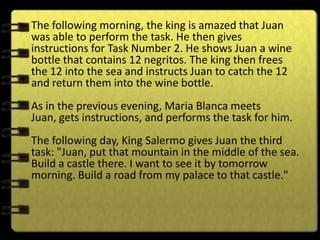 • The following morning, the king is amazed that Juan
  was able to perform the task. He then gives
  instructions for Task Number 2. He shows Juan a wine
  bottle that contains 12 negritos. The king then frees
  the 12 into the sea and instructs Juan to catch the 12
  and return them into the wine bottle.
  As in the previous evening, Maria Blanca meets
  Juan, gets instructions, and performs the task for him.
  The following day, King Salermo gives Juan the third
  task: "Juan, put that mountain in the middle of the sea.
  Build a castle there. I want to see it by tomorrow
  morning. Build a road from my palace to that castle."
 
