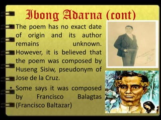 Ibong Adarna (cont)
• The poem has no exact date
  of origin and its author
  remains              unknown.
  However, it is believed that
  the poem was composed by
  Huseng Sisiw, pseudonym of
  Jose de la Cruz.
• Some says it was composed
  by     Francisco      Balagtas
  (Francisco Baltazar)
 