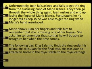 • Unfortunately, Juan falls asleep and fails to get the ring
  from the surfacing hand of Maria Blanca. They then go
  through the whole thing again. Juan rushes and end up
  losing the finger of Maria Blanca. Fortunately, he no
  longer fell asleep so he was able to get the ring when
  Maria's hand resurfaced.
  Maria shows Juan her fingers and tells him to
  remember that she is missing one of her fingers. She
  asks him to remember that, so that he will be able to
  recognize her when the time comes.
  The following day, King Salermo finds the ring under his
  pillow. He calls Juan for the final task. He asks Juan to
  attach his horse in the royal stable to the royal carriage.
 
