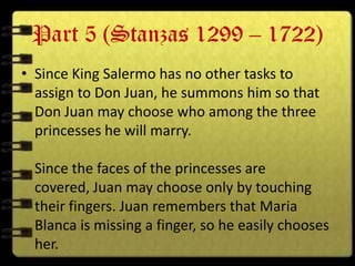 Part 5 (Stanzas 1299 – 1722)
• Since King Salermo has no other tasks to
  assign to Don Juan, he summons him so that
  Don Juan may choose who among the three
  princesses he will marry.

 Since the faces of the princesses are
 covered, Juan may choose only by touching
 their fingers. Juan remembers that Maria
 Blanca is missing a finger, so he easily chooses
 her.
 