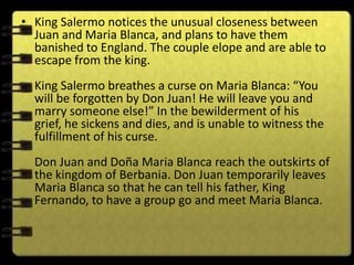 • King Salermo notices the unusual closeness between
  Juan and Maria Blanca, and plans to have them
  banished to England. The couple elope and are able to
  escape from the king.
  King Salermo breathes a curse on Maria Blanca: “You
  will be forgotten by Don Juan! He will leave you and
  marry someone else!” In the bewilderment of his
  grief, he sickens and dies, and is unable to witness the
  fulfillment of his curse.
  Don Juan and Doña Maria Blanca reach the outskirts of
  the kingdom of Berbania. Don Juan temporarily leaves
  Maria Blanca so that he can tell his father, King
  Fernando, to have a group go and meet Maria Blanca.
 