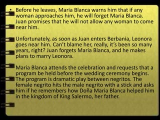 • Before he leaves, Maria Blanca warns him that if any
  woman approaches him, he will forget Maria Blanca.
  Juan promises that he will not allow any woman to come
  near him.
  Unfortunately, as soon as Juan enters Berbania, Leonora
  goes near him. Can’t blame her, really, it’s been so many
  years, right? Juan forgets Maria Blanca, and he makes
  plans to marry Leonora.
  Maria Blanca attends the celebration and requests that a
  program be held before the wedding ceremony begins.
  The program is dramatic play between negritos. The
  female negrito hits the male negrito with a stick and asks
  him if he remembers how Doña Maria Blanca helped him
  in the kingdom of King Salermo, her father.
 