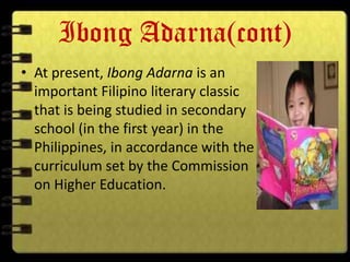 Ibong Adarna(cont)
• At present, Ibong Adarna is an
  important Filipino literary classic
  that is being studied in secondary
  school (in the first year) in the
  Philippines, in accordance with the
  curriculum set by the Commission
  on Higher Education.
 