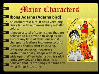 Major Characters
• Ibong Adarna (Adarna bird)
• An enchantress bird. It has a very long
  fancy tail with numerous shiny metallic
  colors.
• It knows a total of seven songs that are
  believed to lull anyone to sleep as well
  as cure any type of afflictions and it
  changes its feathers into more colorful
  hues and shades after each song.
• After the last song, it excretes
  waste, then finally, sleeps with its eyes
  wide open. When Adarna bird is sad, it
  looks very ugly and hopeless. It is
  believed that its droppings can turn any
  living things into stone.
 
